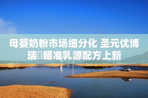 母婴奶粉市场细分化 圣元优博瑞霂瞄准乳源配方上新