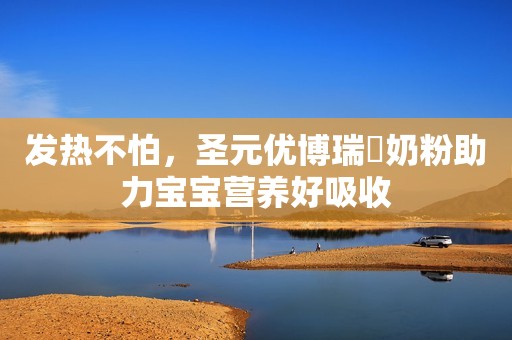 发热不怕，圣元优博瑞霂奶粉助力宝宝营养好吸收