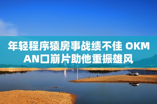 年轻程序猿房事战绩不佳 OKMAN口崩片助他重振雄风