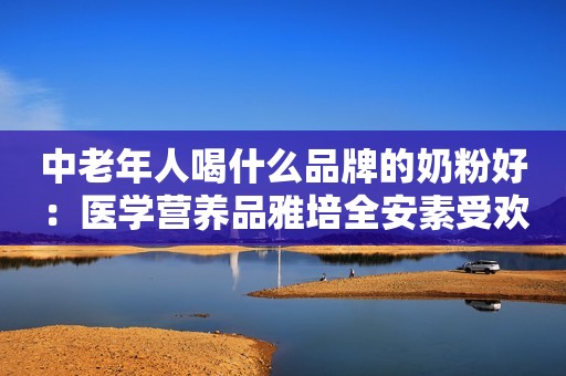 中老年人喝什么品牌的奶粉好：医学营养品雅培全安素受欢迎