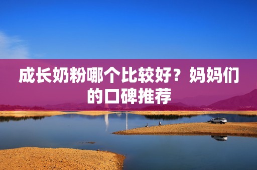 成长奶粉哪个比较好？妈妈们的口碑推荐