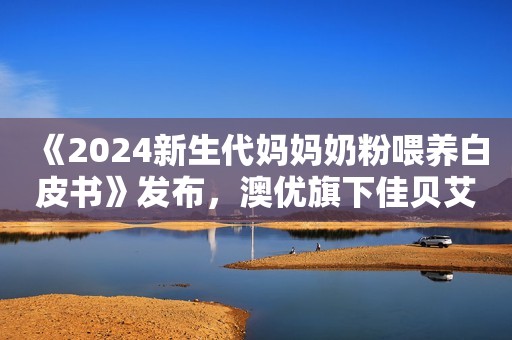 《2024新生代妈妈奶粉喂养白皮书》发布，澳优旗下佳贝艾特备受青睐