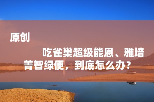 原创
            吃雀巢超级能恩、雅培菁智绿便，到底怎么办？