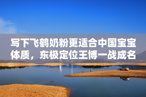 写下飞鹤奶粉更适合中国宝宝体质，东极定位王博一战成名