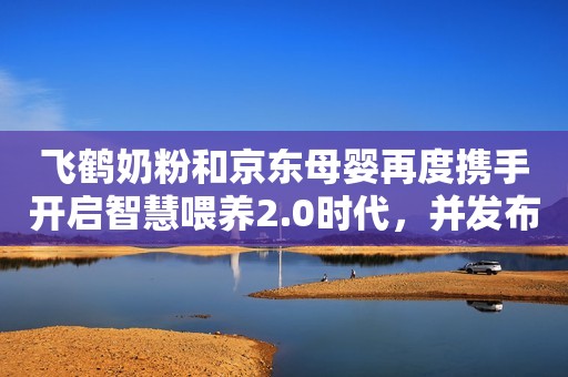 飞鹤奶粉和京东母婴再度携手开启智慧喂养2.0时代，并发布重磅新品！