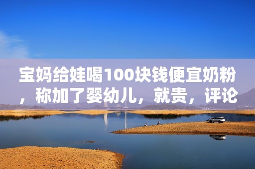 宝妈给娃喝100块钱便宜奶粉，称加了婴幼儿，就贵，评论区炸了！