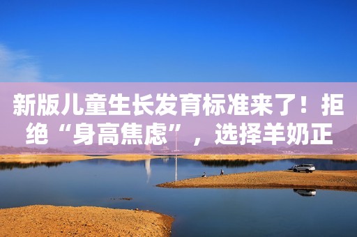 新版儿童生长发育标准来了！拒绝“身高焦虑”，选择羊奶正当时