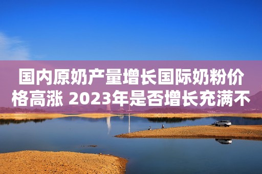 国内原奶产量增长国际奶粉价格高涨 2023年是否增长充满不确定性
