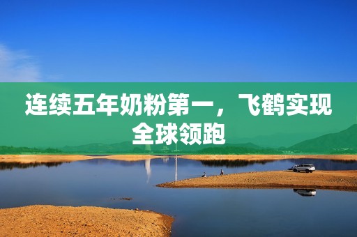 连续五年奶粉第一，飞鹤实现全球领跑