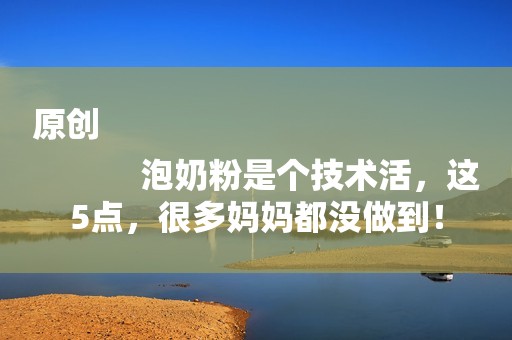 原创
            泡奶粉是个技术活，这5点，很多妈妈都没做到！