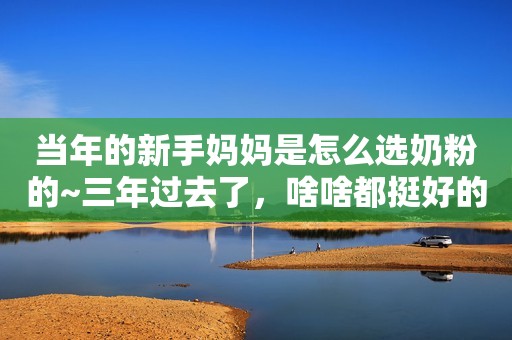 当年的新手妈妈是怎么选奶粉的~三年过去了，啥啥都挺好的...
