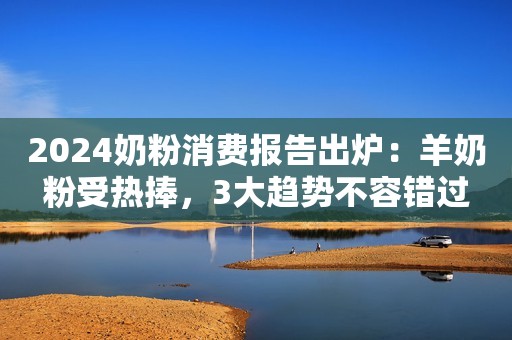 2024奶粉消费报告出炉：羊奶粉受热捧，3大趋势不容错过