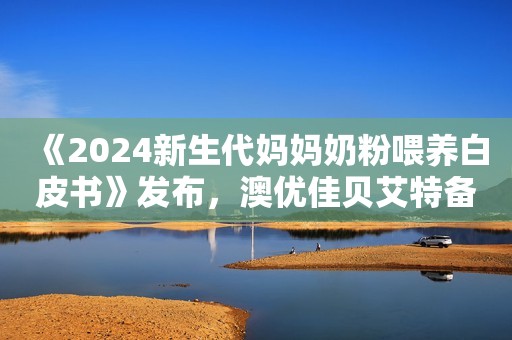 《2024新生代妈妈奶粉喂养白皮书》发布，澳优佳贝艾特备受青睐