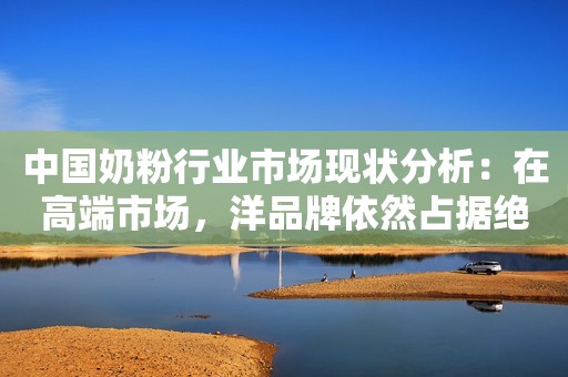 中国奶粉行业市场现状分析：在高端市场，洋品牌依然占据绝对的优势