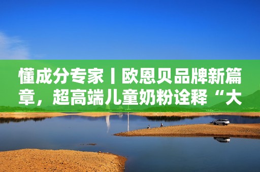 懂成分专家丨欧恩贝品牌新篇章，超高端儿童奶粉诠释“大”营养