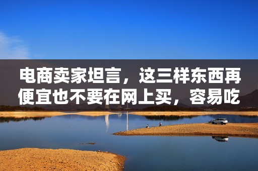 电商卖家坦言，这三样东西再便宜也不要在网上买，容易吃大亏