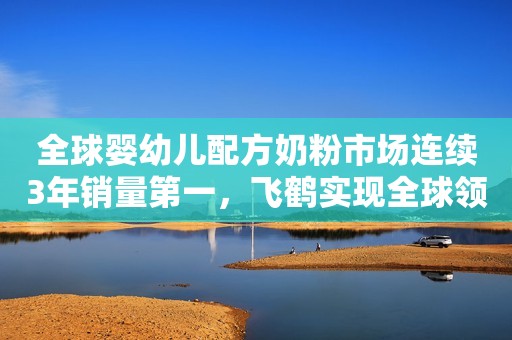 全球婴幼儿配方奶粉市场连续3年销量第一，飞鹤实现全球领跑