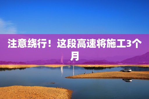 注意绕行！这段高速将施工3个月