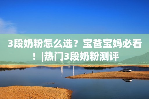 3段奶粉怎么选？宝爸宝妈必看！|热门3段奶粉测评