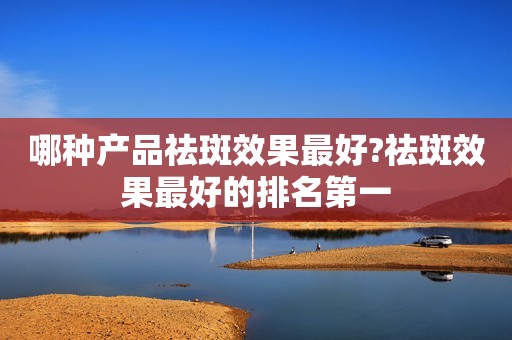 哪种产品祛斑效果最好?祛斑效果最好的排名第一
