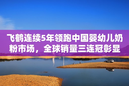 飞鹤连续5年领跑中国婴幼儿奶粉市场，全球销量三连冠彰显中国品质
