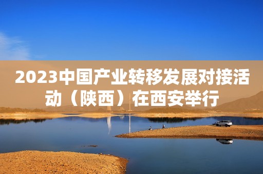 2023中国产业转移发展对接活动（陕西）在西安举行