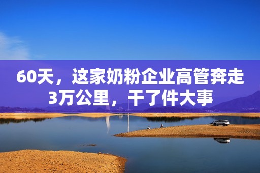 60天，这家奶粉企业高管奔走3万公里，干了件大事