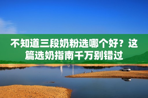 不知道三段奶粉选哪个好？这篇选奶指南千万别错过