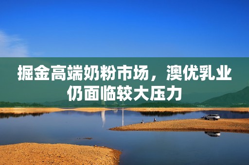 掘金高端奶粉市场，澳优乳业仍面临较大压力