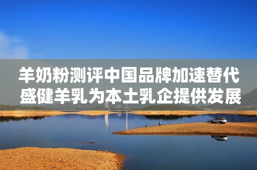 羊奶粉测评中国品牌加速替代 盛健羊乳为本土乳企提供发展新思路