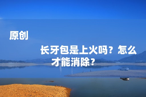原创
            长牙包是上火吗？怎么才能消除？