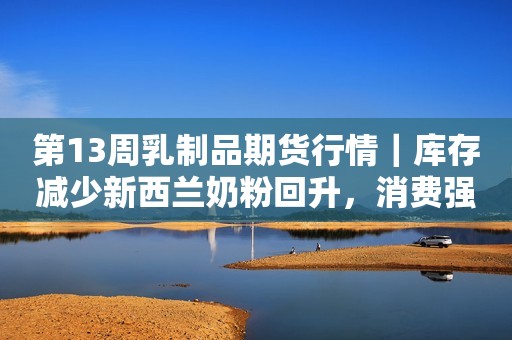 第13周乳制品期货行情｜库存减少新西兰奶粉回升，消费强劲美国黄油再上