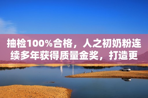 抽检100%合格，人之初奶粉连续多年获得质量金奖，打造更具特色的产品！