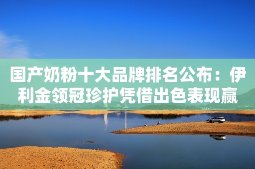国产奶粉十大品牌排名公布：伊利金领冠珍护凭借出色表现赢得消费者信心