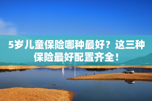 5岁儿童保险哪种最好？这三种保险最好配置齐全！