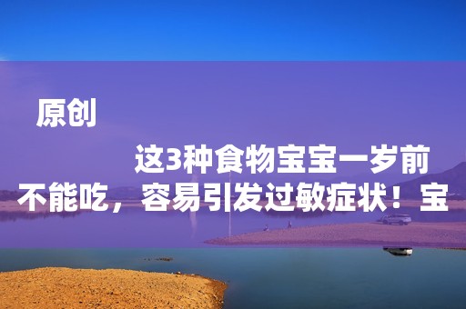原创
            这3种食物宝宝一岁前不能吃，容易引发过敏症状！宝妈可别大意了