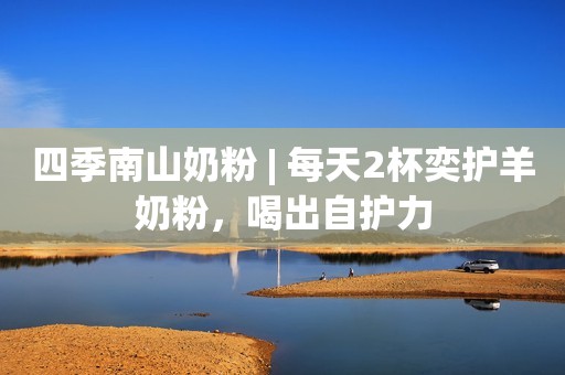 四季南山奶粉 | 每天2杯奕护羊奶粉，喝出自护力