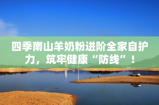 四季南山羊奶粉进阶全家自护力，筑牢健康“防线”！