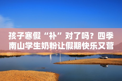 孩子寒假“补”对了吗？四季南山学生奶粉让假期快乐又营养！