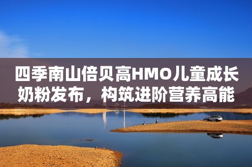 四季南山倍贝高HMO儿童成长奶粉发布，构筑进阶营养高能防线