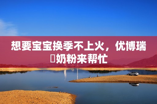 想要宝宝换季不上火，优博瑞霂奶粉来帮忙