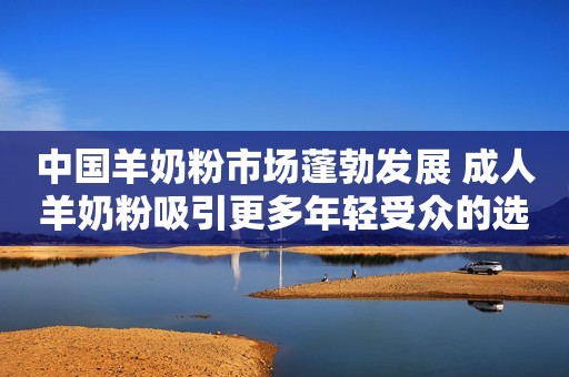 中国羊奶粉市场蓬勃发展 成人羊奶粉吸引更多年轻受众的选择