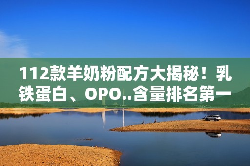 112款羊奶粉配方大揭秘！乳铁蛋白、OPO..含量排名第一的竟是它们
