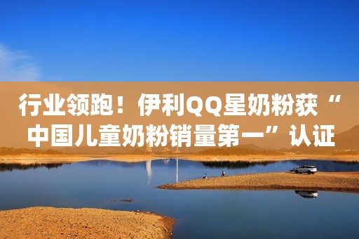 行业领跑！伊利QQ星奶粉获“中国儿童奶粉销量第一”认证[1]