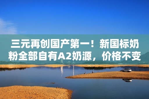 三元再创国产第一！新国标奶粉全部自有A2奶源，价格不变