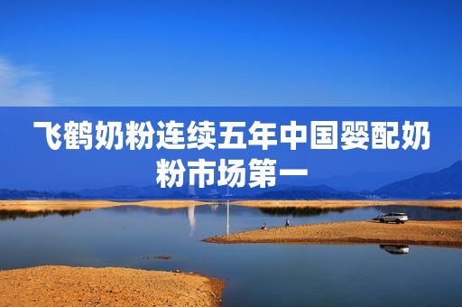 飞鹤奶粉连续五年中国婴配奶粉市场第一