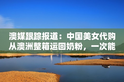 澳媒跟踪报道：中国美女代购从澳洲整箱运回奶粉，一次能赚2万！