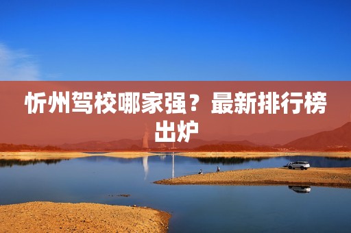 忻州驾校哪家强？最新排行榜出炉
