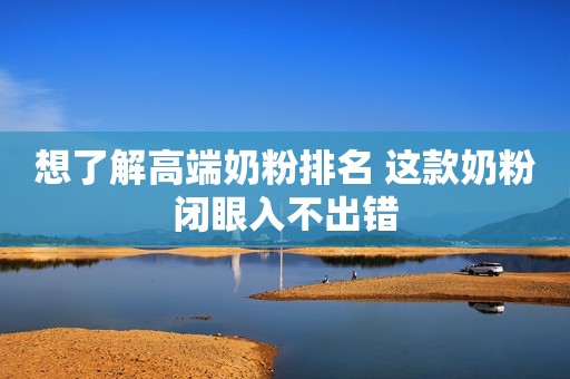 想了解高端奶粉排名 这款奶粉闭眼入不出错