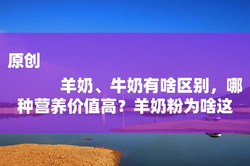 原创
            羊奶、牛奶有啥区别，哪种营养价值高？羊奶粉为啥这么贵？